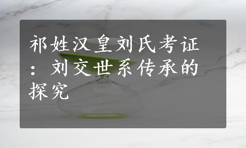 祁姓汉皇刘氏考证：刘交世系传承的探究