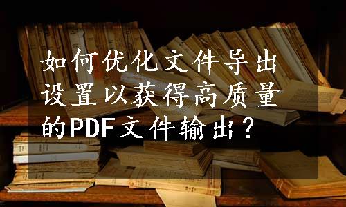 如何优化文件导出设置以获得高质量的PDF文件输出？