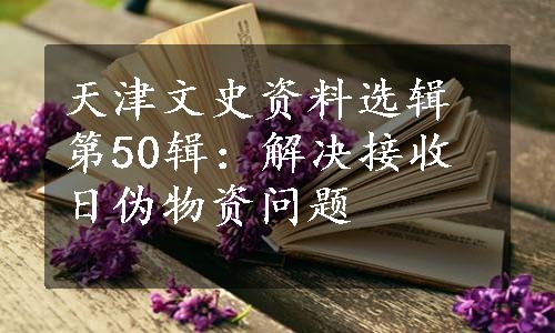 天津文史资料选辑第50辑：解决接收日伪物资问题