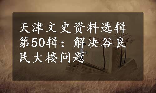 天津文史资料选辑第50辑：解决谷良民大楼问题