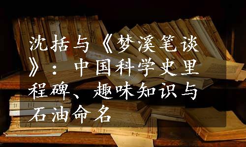 沈括与《梦溪笔谈》：中国科学史里程碑、趣味知识与石油命名