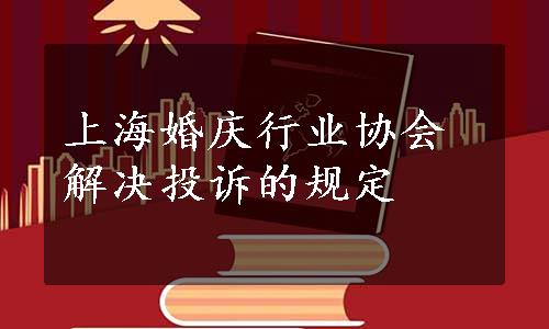上海婚庆行业协会解决投诉的规定