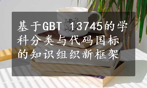 基于GBT 13745的学科分类与代码国标的知识组织新框架 