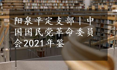 阳泉平定支部｜中国国民党革命委员会2021年鉴