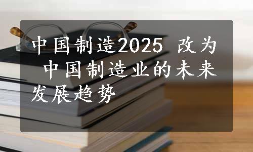 中国制造2025 改为 中国制造业的未来发展趋势