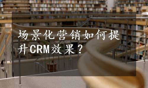 场景化营销如何提升CRM效果？