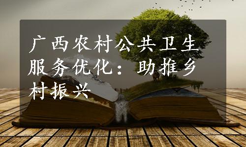 广西农村公共卫生服务优化：助推乡村振兴