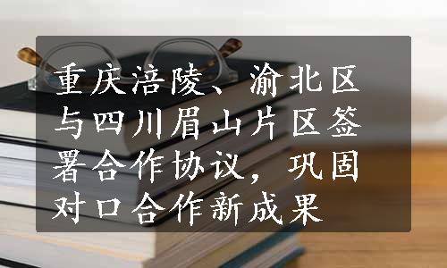 重庆涪陵、渝北区与四川眉山片区签署合作协议，巩固对口合作新成果