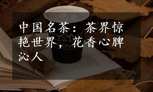 中国名茶：茶界惊艳世界，花香心脾沁人
