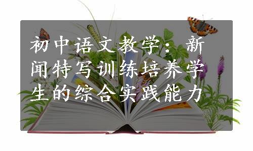初中语文教学：新闻特写训练培养学生的综合实践能力