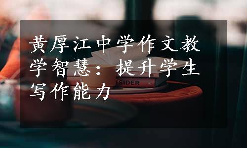 黄厚江中学作文教学智慧：提升学生写作能力