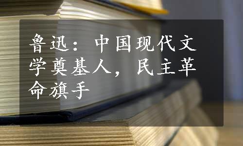 鲁迅：中国现代文学奠基人，民主革命旗手